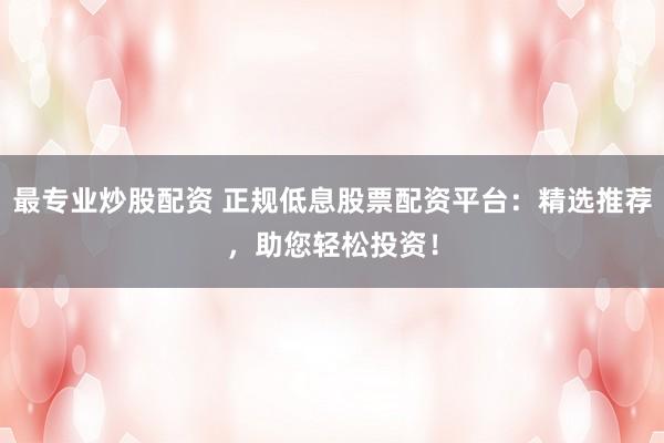 最专业炒股配资 正规低息股票配资平台：精选推荐，助您轻松投资！