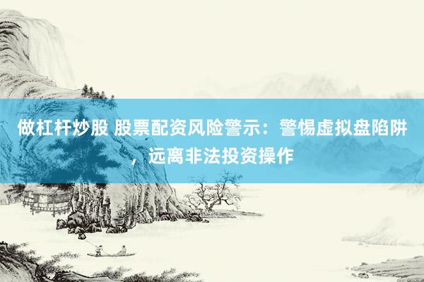 做杠杆炒股 股票配资风险警示：警惕虚拟盘陷阱，远离非法投资操作