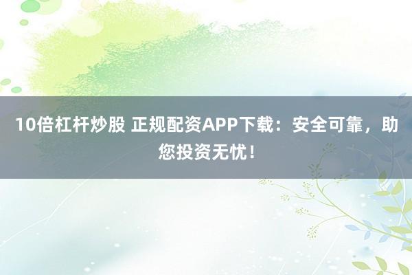 10倍杠杆炒股 正规配资APP下载：安全可靠，助您投资无忧！