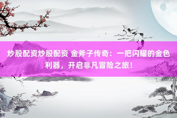 炒股配资炒股配资 金斧子传奇:一把闪耀的金色利器,开启非凡冒险之旅!