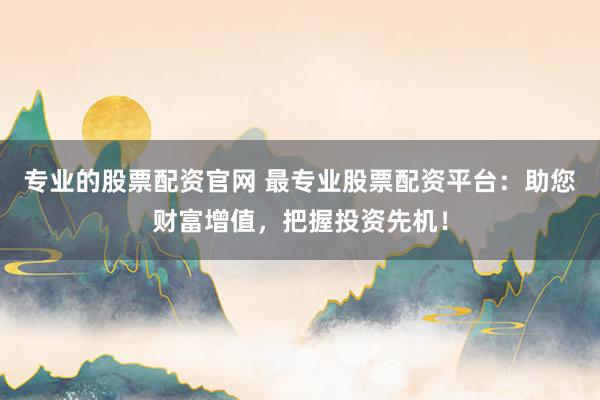 专业的股票配资官网 最专业股票配资平台：助您财富增值，把握投资先机！