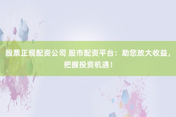 股票正规配资公司 股市配资平台：助您放大收益，把握投资机遇！