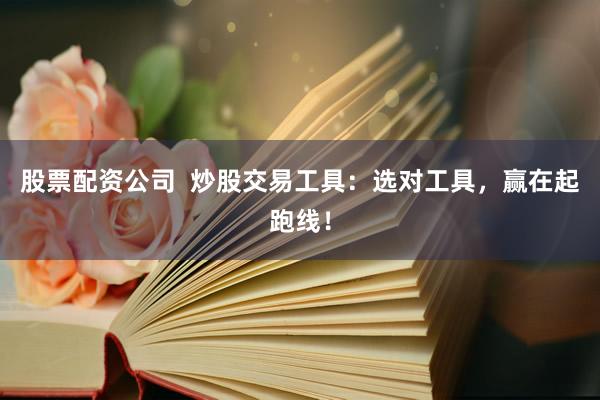 股票配资公司  炒股交易工具：选对工具，赢在起跑线！