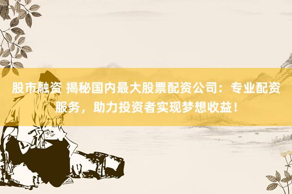 股市融资 揭秘国内最大股票配资公司：专业配资服务，助力投资者实现梦想收益！