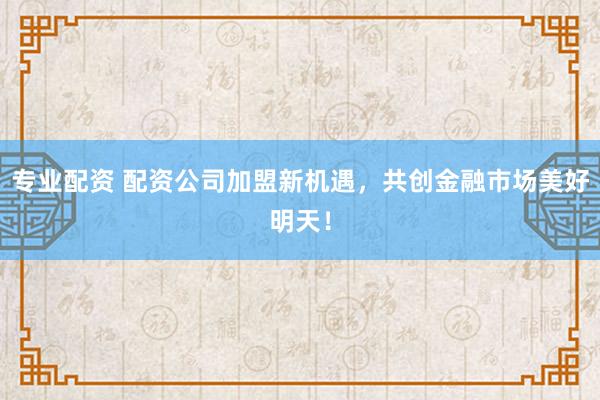 专业配资 配资公司加盟新机遇，共创金融市场美好明天！