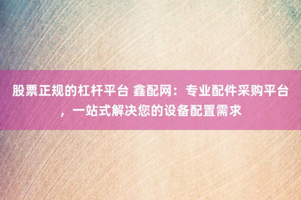股票正规的杠杆平台 鑫配网:专业配件采购平台,一站式解决您的设备配置需求