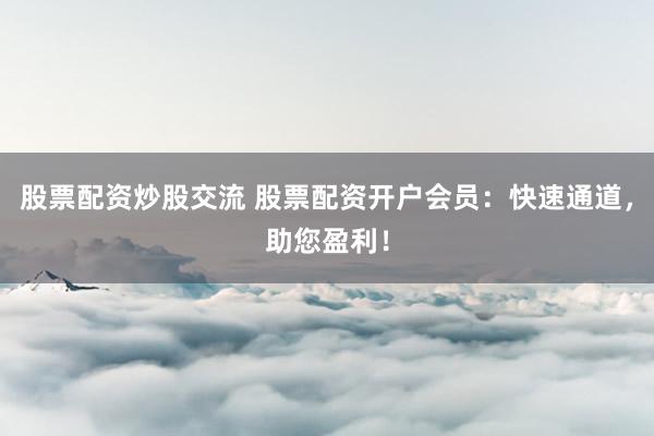 股票配资炒股交流 股票配资开户会员：快速通道，助您盈利！