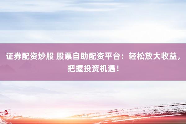 证券配资炒股 股票自助配资平台：轻松放大收益，把握投资机遇！