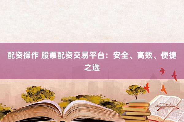配资操作 股票配资交易平台:安全、高效、便捷之选