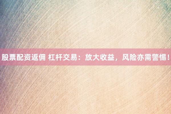 股票配资返佣 杠杆交易：放大收益，风险亦需警惕！