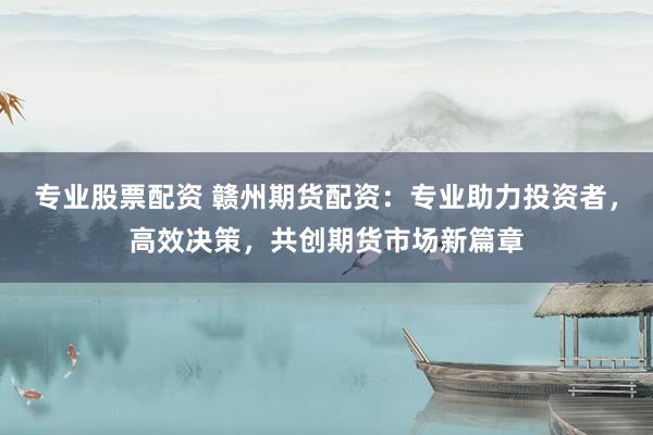 专业股票配资 赣州期货配资:专业助力投资者,高效决策,共创期货市场新篇章