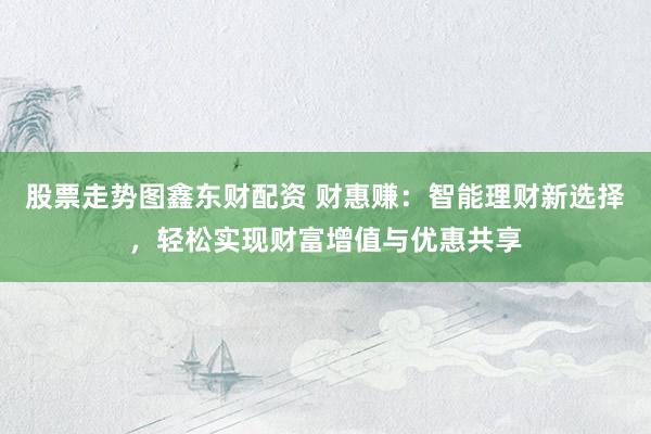 股票走势图鑫东财配资 财惠赚：智能理财新选择，轻松实现财富增值与优惠共享