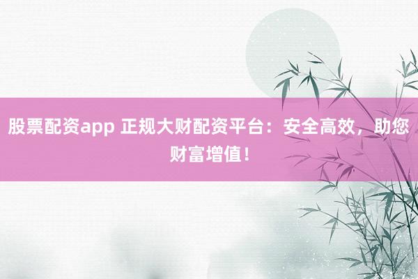 股票配资app 正规大财配资平台：安全高效，助您财富增值！