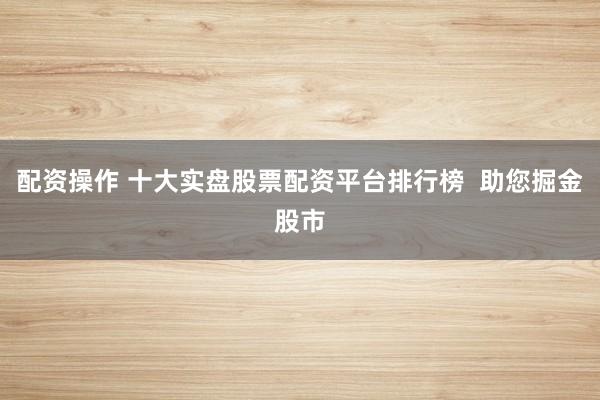 配资操作 十大实盘股票配资平台排行榜  助您掘金股市