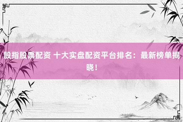 股指股票配资 十大实盘配资平台排名：最新榜单揭晓！