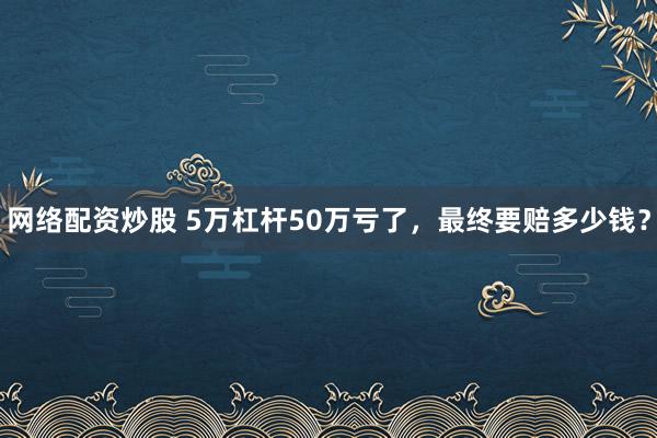 网络配资炒股 5万杠杆50万亏了，最终要赔多少钱？