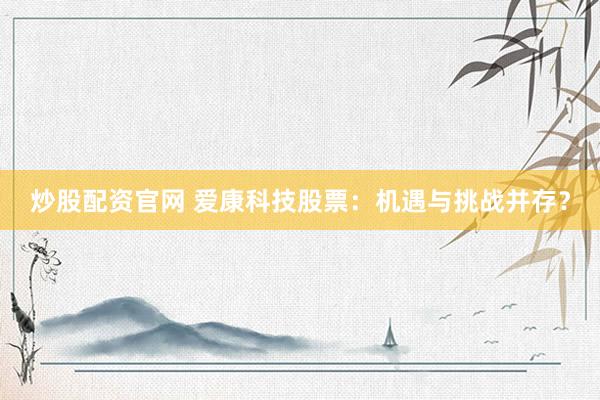 炒股配资官网 爱康科技股票：机遇与挑战并存？