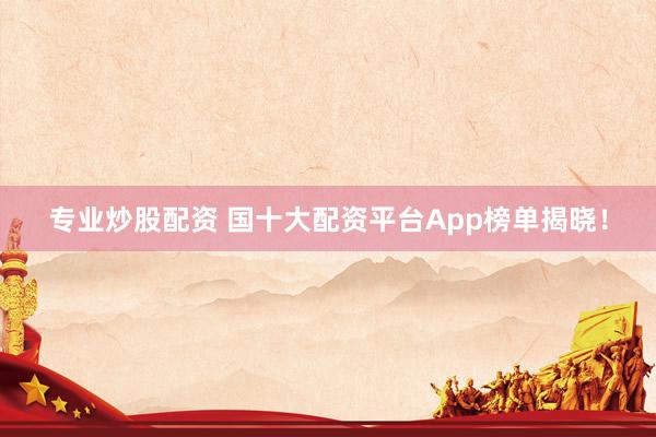 专业炒股配资 国十大配资平台App榜单揭晓！