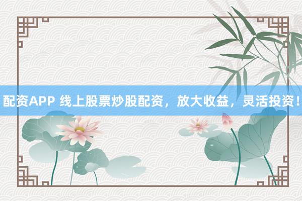 配资APP 线上股票炒股配资，放大收益，灵活投资！