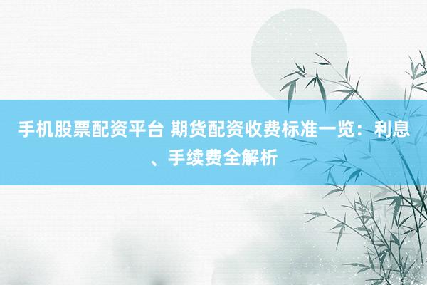 手机股票配资平台 期货配资收费标准一览：利息、手续费全解析