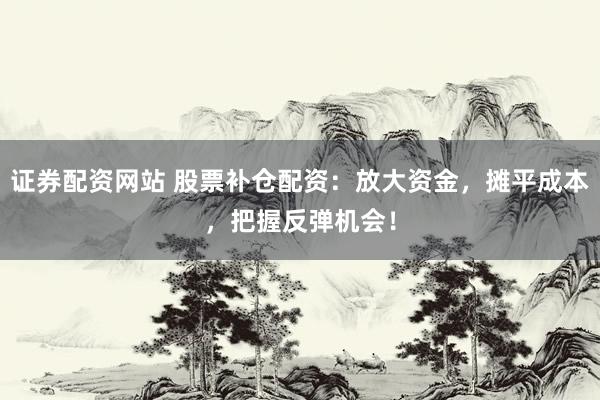 证券配资网站 股票补仓配资:放大资金,摊平成本,把握反弹机会!