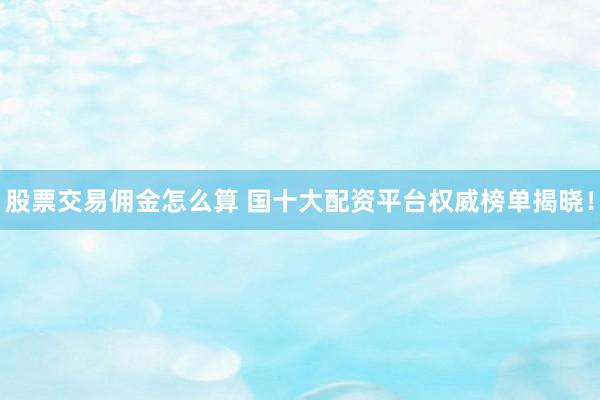 股票交易佣金怎么算 国十大配资平台权威榜单揭晓!