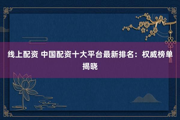 线上配资 中国配资十大平台最新排名：权威榜单揭晓