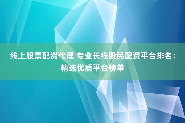 线上股票配资代理 专业长线股民配资平台排名：精选优质平台榜单