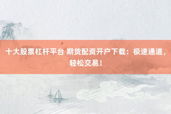 十大股票杠杆平台 期货配资开户下载：极速通道，轻松交易！