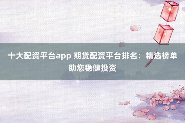 十大配资平台app 期货配资平台排名：精选榜单助您稳健投资