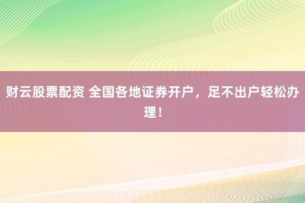 财云股票配资 全国各地证券开户，足不出户轻松办理！