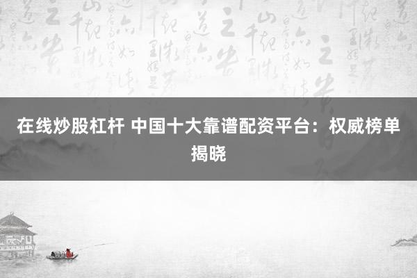 在线炒股杠杆 中国十大靠谱配资平台：权威榜单揭晓