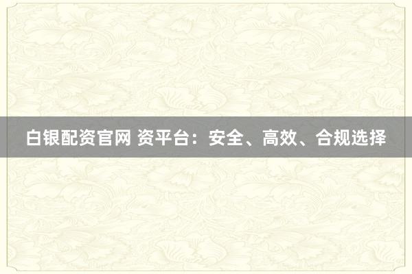 白银配资官网 资平台:安全、高效、合规选择