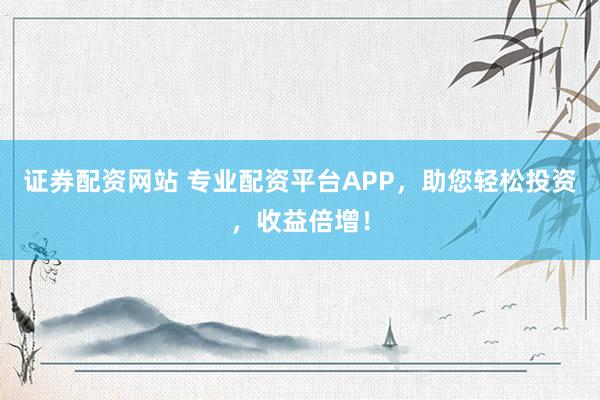 证券配资网站 专业配资平台APP，助您轻松投资，收益倍增！