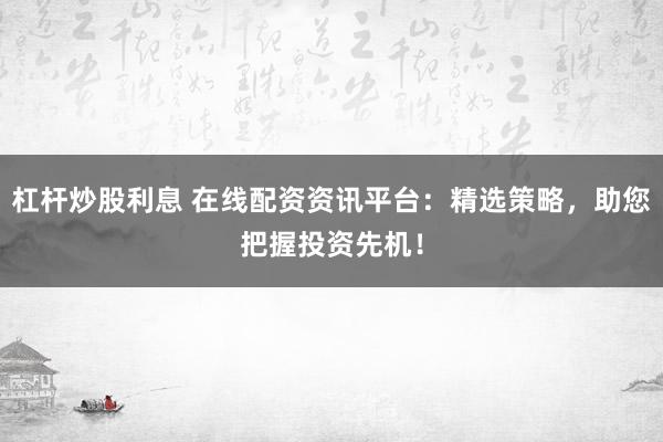 杠杆炒股利息 在线配资资讯平台：精选策略，助您把握投资先机！