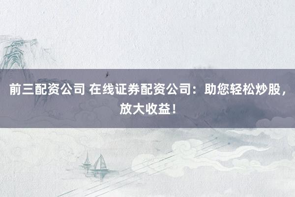 前三配资公司 在线证券配资公司：助您轻松炒股，放大收益！
