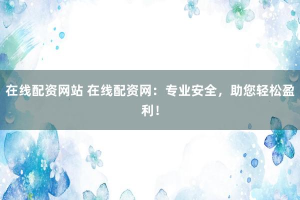 在线配资网站 在线配资网：专业安全，助您轻松盈利！