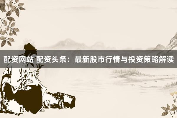 配资网站 配资头条：最新股市行情与投资策略解读