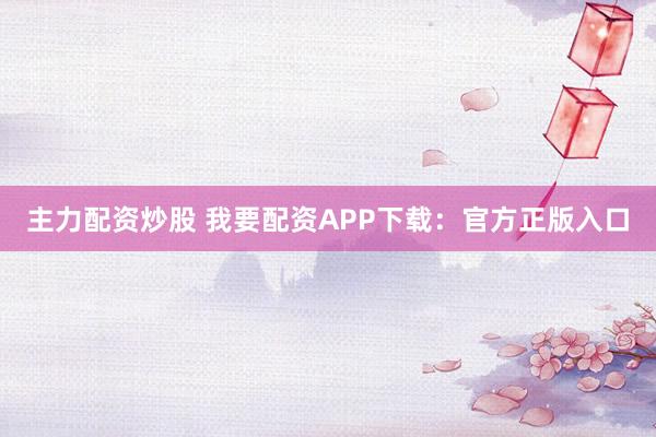 主力配资炒股 我要配资APP下载：官方正版入口