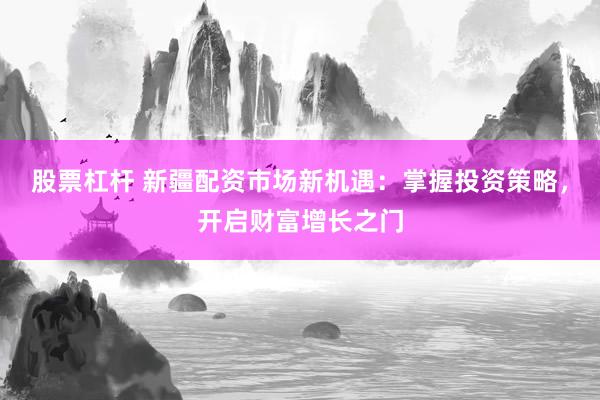 股票杠杆 新疆配资市场新机遇：掌握投资策略，开启财富增长之门