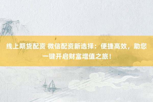 线上期货配资 微信配资新选择：便捷高效，助您一键开启财富增值之旅！