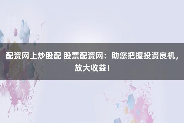 配资网上炒股配 股票配资网：助您把握投资良机，放大收益！