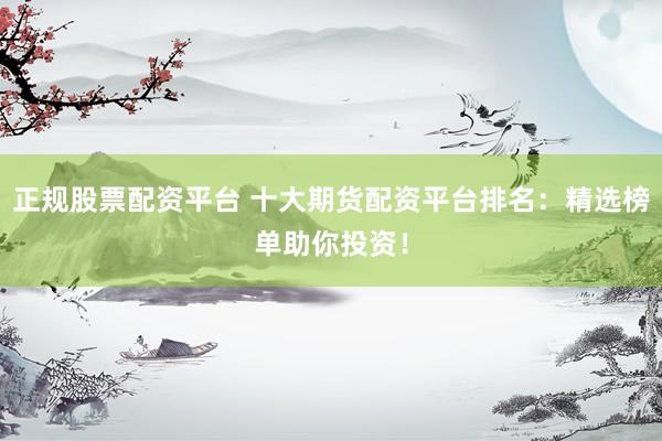 正规股票配资平台 十大期货配资平台排名：精选榜单助你投资！