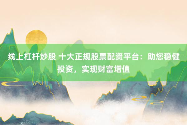 线上杠杆炒股 十大正规股票配资平台：助您稳健投资，实现财富增值