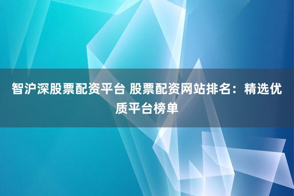 智沪深股票配资平台 股票配资网站排名：精选优质平台榜单