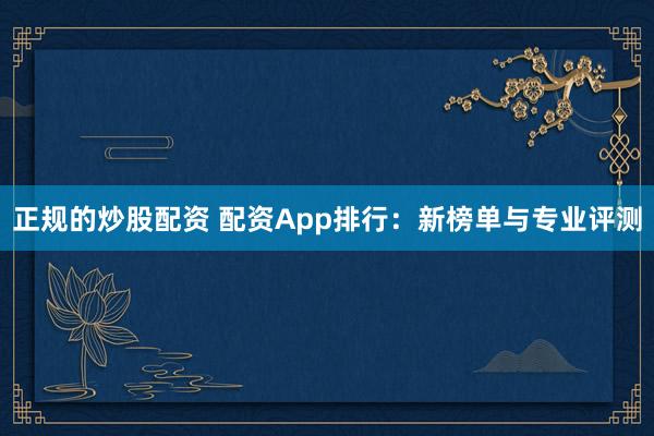 正规的炒股配资 配资App排行：新榜单与专业评测