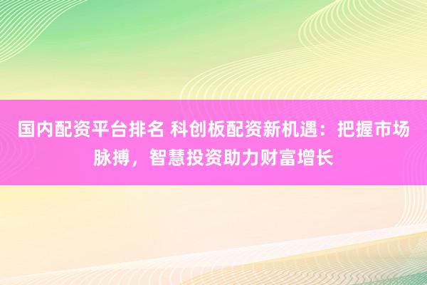 国内配资平台排名 科创板配资新机遇:把握市场脉搏,智慧投资助力财富增长
