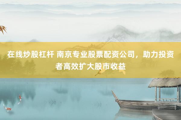 在线炒股杠杆 南京专业股票配资公司,助力投资者高效扩大股市收益