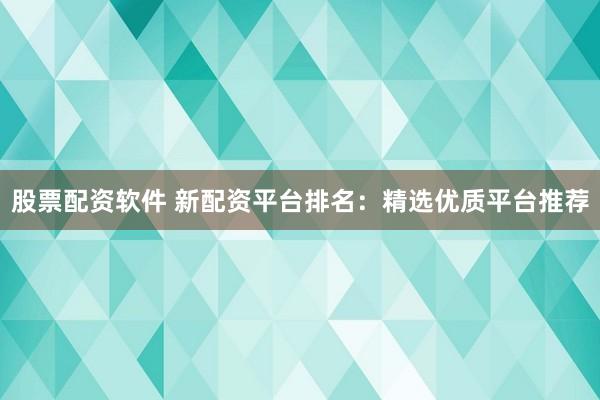股票配资软件 新配资平台排名：精选优质平台推荐