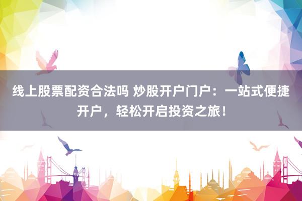 线上股票配资合法吗 炒股开户门户：一站式便捷开户，轻松开启投资之旅！